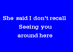 She said I don't recall

Seeing you

around here