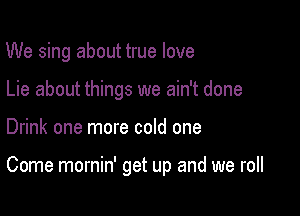 We sing about true love
Lie about things we ain't done

Drink one more cold one

Come mornin' get up and we roll