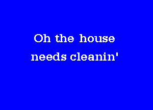 Oh the house

needs cleanin'