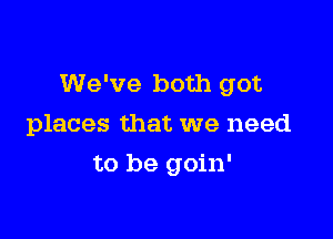 We've both got

places that we need
to be goin'