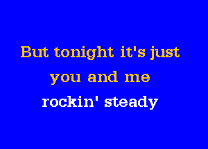 But tonight it's just

you and me
rockin' steady