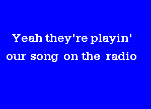 Yeah they're playin'
our song on the radio