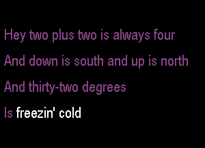 Hey two plus two is always four

And down is south and up is north
And thirty-two degrees

ls freezin' cold