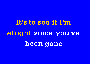 It's to see if I'm

alright since you've

been gone