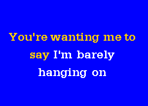 You're wanting me to
say I'm barely

hanging on