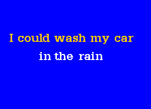 I could wash my car

in the rain