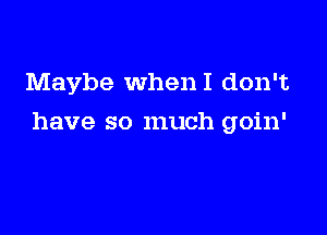 Maybe WhenI don't

have so much goin'