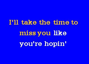 I'll take the time to
miss you like

you're hopin'