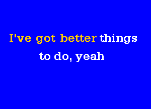 I've got better things

to do, yeah