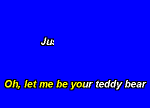 Oh, Iet me be your teddy bear