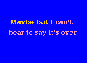 Maybe but I can't

bear to say it's over