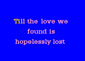 Till the love we
found is

hopelessly lost
