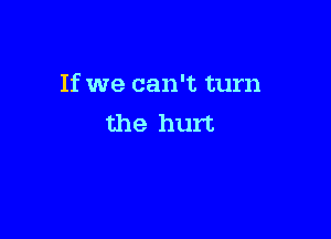 If we can't turn

the hurt
