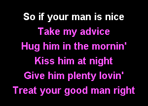 So if your man is nice
Take my advice
Hug him in the mornin'
Kiss him at night
Give him plenty lovin'
Treat your good man right