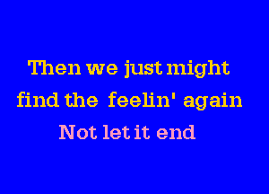 Then we just might
find the feelin' again
Not let it end