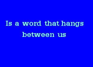Is a word that hangs

between us