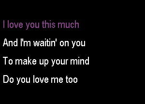 I love you this much

And I'm waitin' on you
To make up your mind

Do you love me too