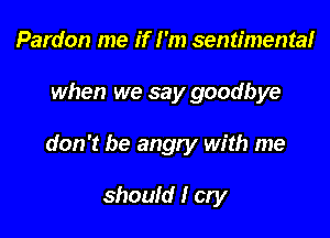 Pardon me if I'm sentimentalr

when we say goodbye

don't be angry with me

should I cry