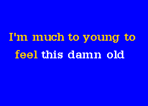 I'm much to young to

feel this damn old