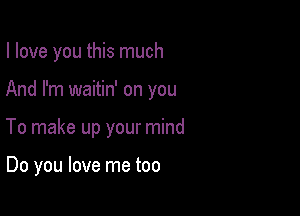 I love you this much

And I'm waitin' on you
To make up your mind

Do you love me too