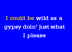 I could be Wild as a

gypsy doin' just what

I please