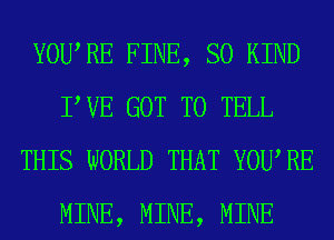 YOURE FINE, SO KIND
TUE GOT TO TELL
THIS WORLD THAT YOURE
MINE, MINE, MINE