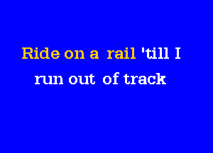 Ride on a rail 'till I

run out of track