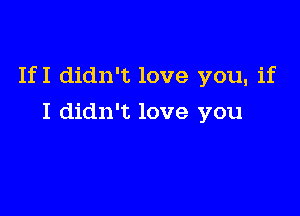 If I didn't love you, if

I didn't love you