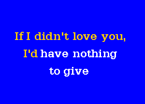 IfI didn't love you,

I'd have nothing
to give