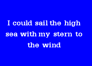 I could sail the high
sea with my stern to
the wind