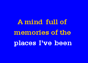 A mind full of
memories of the

places I've been