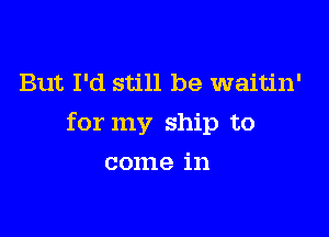 But I'd still be waitin'

for my ship to

come in