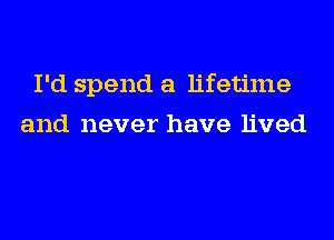 I'd spend a lifetime
and never have lived