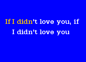 If I didn't love you, if

I didn't love you