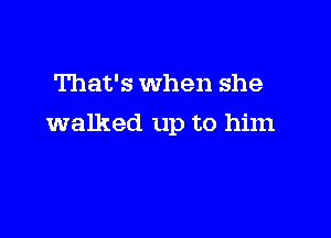 That's When she

walked up to him
