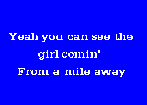 Yeah you can see the
girl comin'

From a mile away