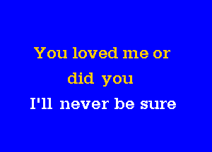 You loved me or

did you

I'll never be sure