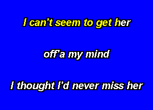 I can 't seem to get her

off'a my mind

I thought I'd never miss her