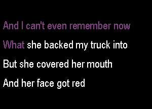 And I can't even remember now

What she backed my truck into

But she covered her mouth

And her face got red