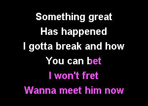 Something great
Has happened
I gotta break and how

You can bet
I won't fret
Wanna meet him now