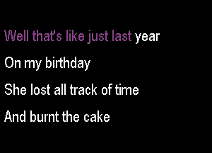 Well thafs like just last year

On my birthday
She lost all track of time
And burnt the cake