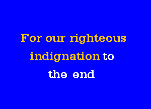 For our righteous

indignation to
the end