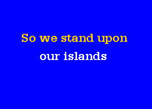 So we stand upon

our islands