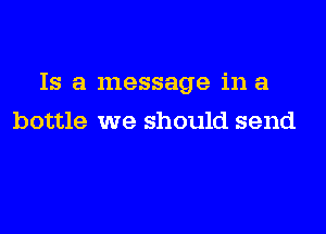 Is a message in a

bottle we should send