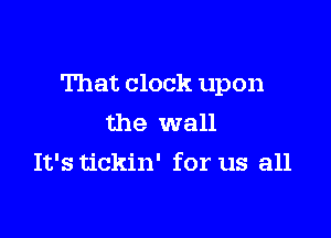That clock upon

the wall
It's tickin' for us all