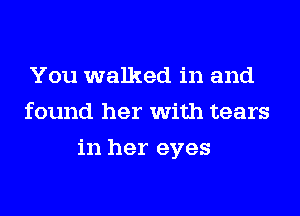 You walked in and
found her with tears
in her eyes