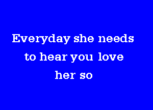 Everyday she needs

to hear you love

her so