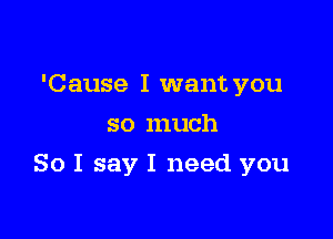 'Cause I want you
so much

So I say I need you