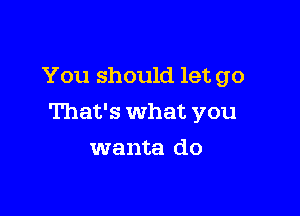 You should let go

That's what you

wanta do