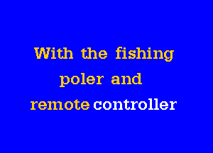 With the fishing

poler and
remote controller